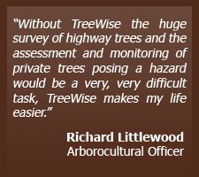 Without Treewise the huge survey of highway trees and the assessment and monitoring of private trees posing a hazard would be a very, very difficult task, TreeWise makes my life easier.